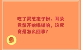 吃了灵芝孢子粉，耳朵竟然开始嗡嗡响，这究竟是怎么回事？