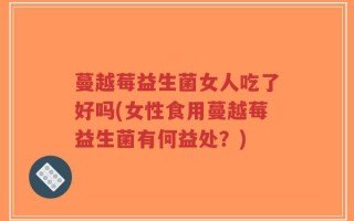 蔓越莓益生菌女人吃了好吗(女性食用蔓越莓益生菌有何益处？)