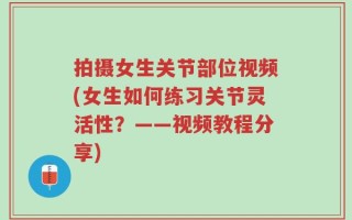 拍摄女生关节部位视频(女生如何练习关节灵活性？——视频教程分享)