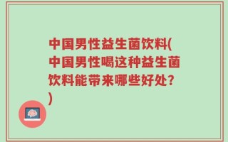 中国男性益生菌饮料(中国男性喝这种益生菌饮料能带来哪些好处？)