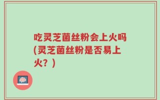 吃灵芝菌丝粉会上火吗(灵芝菌丝粉是否易上火？)