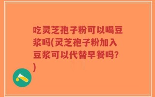 吃灵芝孢子粉可以喝豆浆吗(灵芝孢子粉加入豆浆可以代替早餐吗？)
