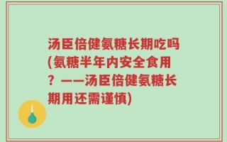 汤臣倍健氨糖长期吃吗(氨糖半年内安全食用？——汤臣倍健氨糖长期用还需谨慎)