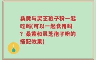 桑黄与灵芝孢子粉一起吃吗(可以一起食用吗？桑黄和灵芝孢子粉的搭配效果)