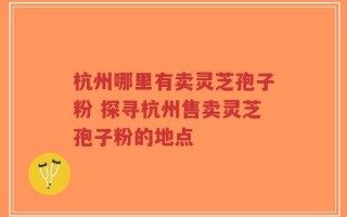 杭州哪里有卖灵芝孢子粉 探寻杭州售卖灵芝孢子粉的地点