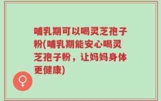 哺乳期可以喝灵芝孢子粉(哺乳期能安心喝灵芝孢子粉，让妈妈身体更健康)