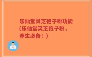 乐仙堂灵芝孢子粉功能(乐仙堂灵芝孢子粉，养生必备！)