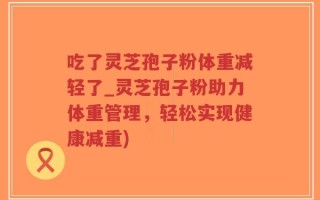 吃了灵芝孢子粉体重减轻了_灵芝孢子粉助力体重管理，轻松实现健康减重)