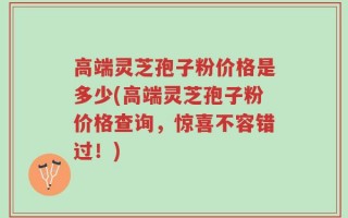 高端灵芝孢子粉价格是多少(高端灵芝孢子粉价格查询，惊喜不容错过！)