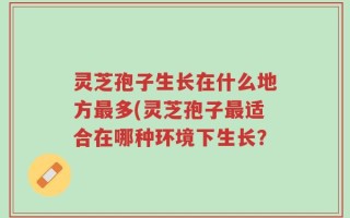 灵芝孢子生长在什么地方最多(灵芝孢子最适合在哪种环境下生长？