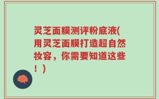 灵芝面膜测评粉底液(用灵芝面膜打造超自然妆容，你需要知道这些！)
