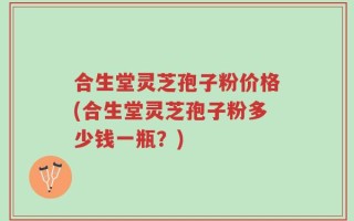合生堂灵芝孢子粉价格(合生堂灵芝孢子粉多少钱一瓶？)