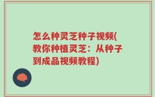 怎么种灵芝种子视频(教你种植灵芝：从种子到成品视频教程)