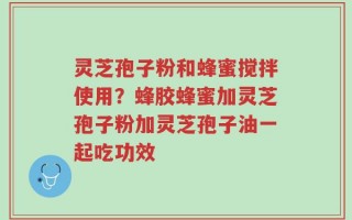 灵芝孢子粉和蜂蜜搅拌使用？蜂胶蜂蜜加灵芝孢子粉加灵芝孢子油一起吃功效