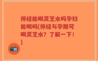 停经能喝灵芝水吗孕妇能喝吗(停经与孕期可喝灵芝水？了解一下！)