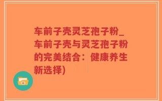 车前子壳灵芝孢子粉_车前子壳与灵芝孢子粉的完美结合：健康养生新选择)