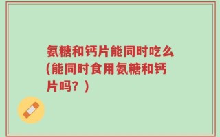 氨糖和钙片能同时吃么(能同时食用氨糖和钙片吗？)