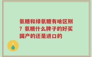 氨糖和绿氨糖有啥区别？氨糖什么牌子的好买国产的还是进口的