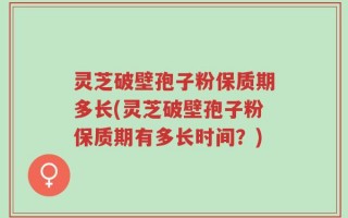 灵芝破壁孢子粉保质期多长(灵芝破壁孢子粉保质期有多长时间？)