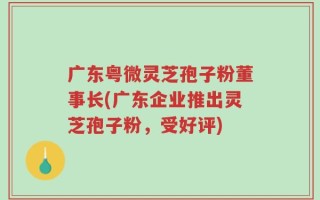 广东粤微灵芝孢子粉董事长(广东企业推出灵芝孢子粉，受好评)