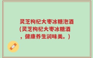 灵芝枸杞大枣冰糖泡酒(灵芝枸杞大枣冰糖酒，健康养生润味美。)
