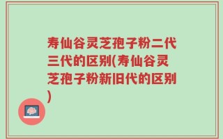 寿仙谷灵芝孢子粉二代三代的区别(寿仙谷灵芝孢子粉新旧代的区别)