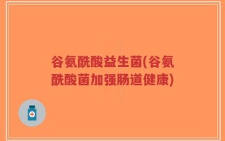 谷氨酰酸益生菌(谷氨酰酸菌加强肠道健康)
