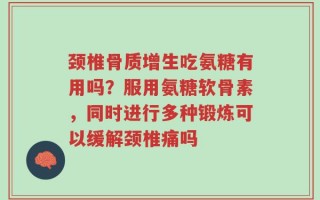 颈椎骨质增生吃氨糖有用吗？服用氨糖软骨素，同时进行多种锻炼可以缓解颈椎痛吗