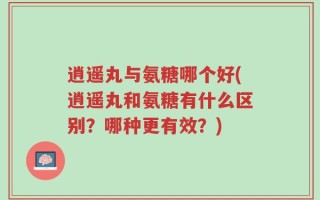 逍遥丸与氨糖哪个好(逍遥丸和氨糖有什么区别？哪种更有效？)