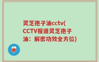 灵芝孢子油cctv(CCTV报道灵芝孢子油：解密功效全方位)