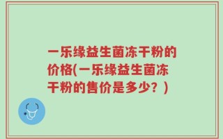 一乐缘益生菌冻干粉的价格(一乐缘益生菌冻干粉的售价是多少？)