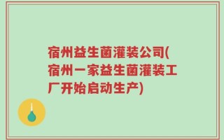 宿州益生菌灌装公司(宿州一家益生菌灌装工厂开始启动生产)