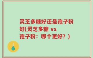 灵芝多糖好还是孢子粉好(灵芝多糖 vs 孢子粉：哪个更好？)