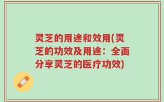 灵芝的用途和效用(灵芝的功效及用途：全面分享灵芝的医疗功效)