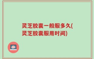 灵芝胶囊一般服多久(灵芝胶囊服用时间)