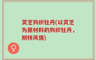 灵芝钩织牡丹(以灵芝为原材料的钩织牡丹，别样风情)