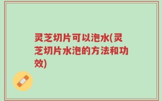 灵芝切片可以泡水(灵芝切片水泡的方法和功效)