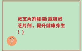 灵芝片剂瓶装(瓶装灵芝片剂，提升健康养生！)