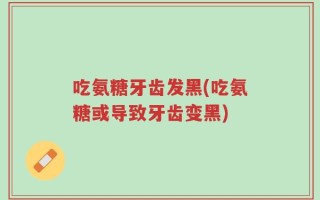 吃氨糖牙齿发黑(吃氨糖或导致牙齿变黑)