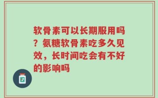 软骨素可以长期服用吗？氨糖软骨素吃多久见效，长时间吃会有不好的影响吗