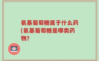 氨基葡萄糖属于什么药(氨基葡萄糖是哪类药物？