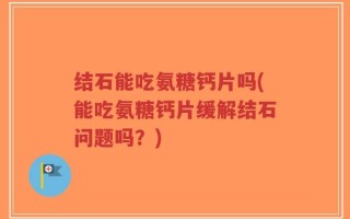 结石能吃氨糖钙片吗(能吃氨糖钙片缓解结石问题吗？)