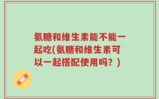 氨糖和维生素能不能一起吃(氨糖和维生素可以一起搭配使用吗？)
