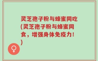 灵芝孢子粉与蜂蜜同吃(灵芝孢子粉与蜂蜜同食，增强身体免疫力！)