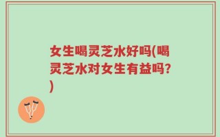 女生喝灵芝水好吗(喝灵芝水对女生有益吗？)