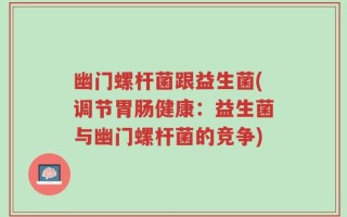 幽门螺杆菌跟益生菌(调节胃肠健康：益生菌与幽门螺杆菌的竞争)