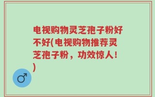电视购物灵芝孢子粉好不好(电视购物推荐灵芝孢子粉，功效惊人！)