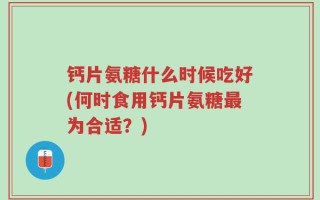 钙片氨糖什么时候吃好(何时食用钙片氨糖最为合适？)