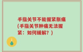手指关节不能握紧胀痛(手指关节肿痛无法握紧：如何缓解？)