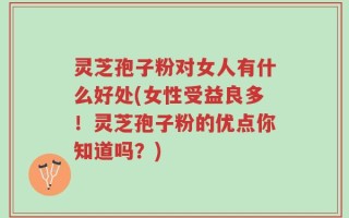 灵芝孢子粉对女人有什么好处(女性受益良多！灵芝孢子粉的优点你知道吗？)